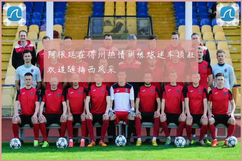 阿根廷在得州热情训练球迷车顶狂欢追随梅西风采