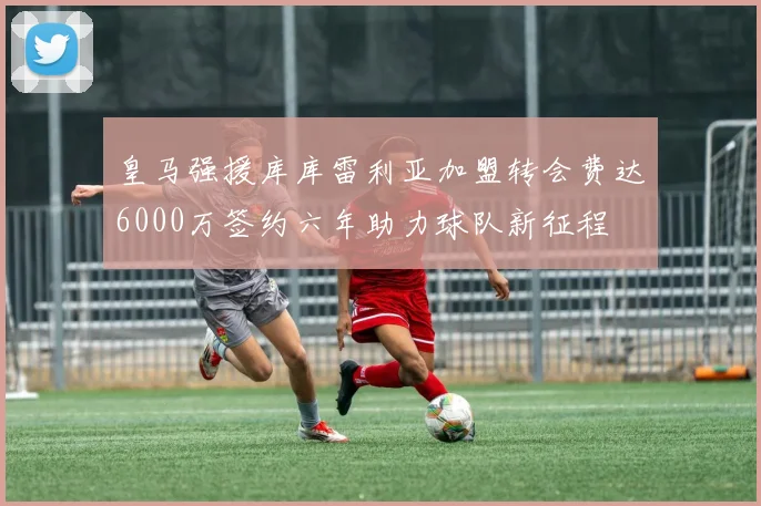 皇马强援库库雷利亚加盟转会费达6000万签约六年助力球队新征程