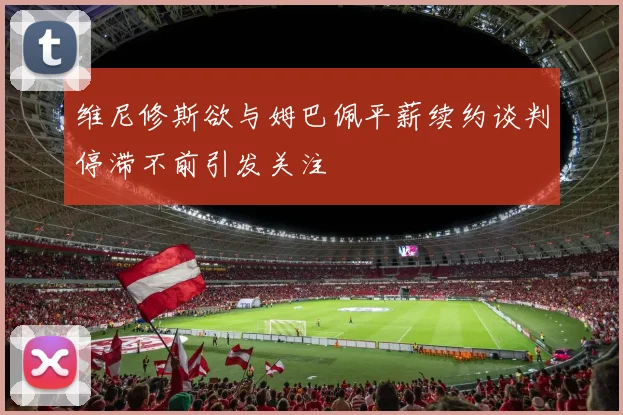 维尼修斯欲与姆巴佩平薪续约谈判停滞不前引发关注