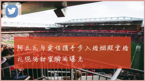 阿丘瓦与爱侣携手步入婚姻殿堂婚礼现场甜蜜瞬间曝光