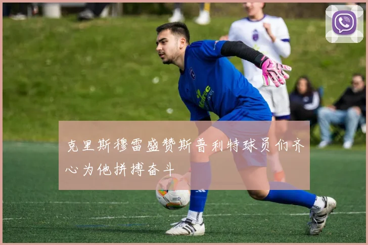 克里斯穆雷盛赞斯普利特球员们齐心为他拼搏奋斗