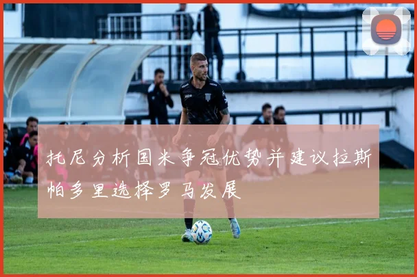 托尼分析国米争冠优势并建议拉斯帕多里选择罗马发展