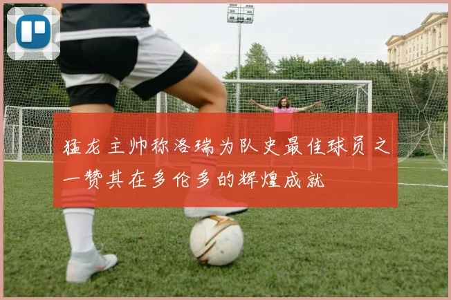 猛龙主帅称洛瑞为队史最佳球员之一赞其在多伦多的辉煌成就