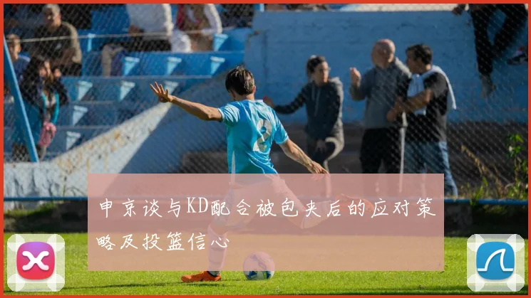 申京谈与KD配合被包夹后的应对策略及投篮信心