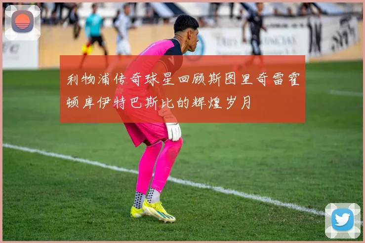 利物浦传奇球星回顾斯图里奇雷霍顿库伊特巴斯比的辉煌岁月
