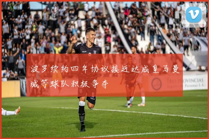波罗续约四年协议接近达成皇马曼城等球队积极争夺