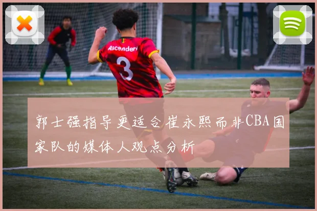 郭士强指导更适合崔永熙而非CBA国家队的媒体人观点分析