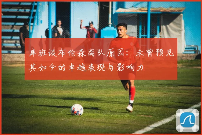 库班谈布伦森离队原因：未曾预见其如今的卓越表现与影响力