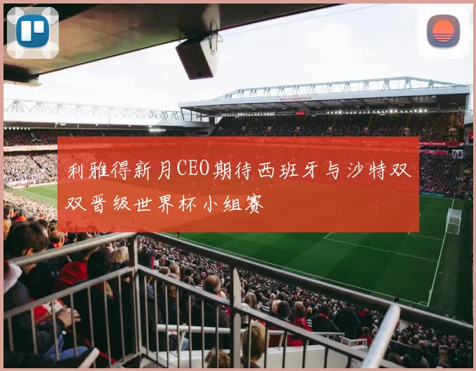 利雅得新月CEO期待西班牙与沙特双双晋级世界杯小组赛