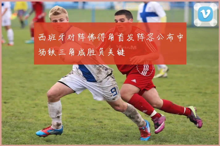 西班牙对阵佛得角首发阵容公布中场铁三角成胜负关键