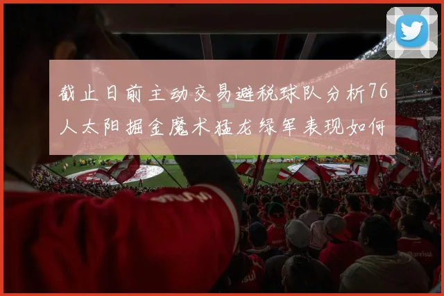 截止日前主动交易避税球队分析76人太阳掘金魔术猛龙绿军表现如何