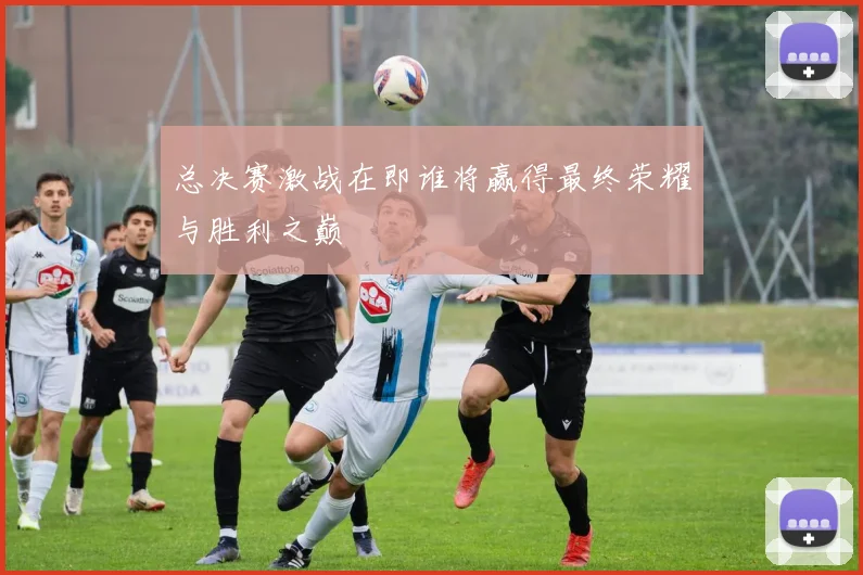 总决赛激战在即谁将赢得最终荣耀与胜利之巅