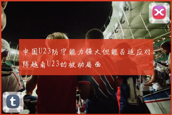 中国U23防守能力强大但能否适应对阵越南U23的被动局面