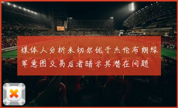 媒体人分析米切尔优于杰伦布朗绿军意图交易后者暗示其潜在问题
