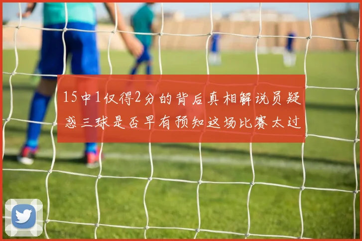 15中1仅得2分的背后真相解说员疑惑三球是否早有预知这场比赛太过抽象