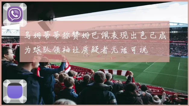 乌姆蒂蒂称赞姆巴佩表现出色已成为球队领袖让质疑者无话可说