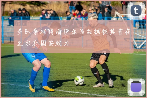 多队争相聘请伊尔马兹执教其曾在里尔和国安效力