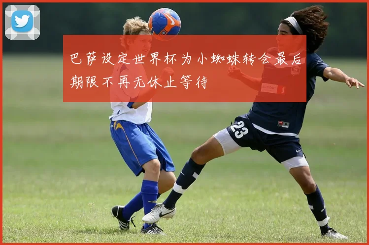 巴萨设定世界杯为小蜘蛛转会最后期限不再无休止等待
