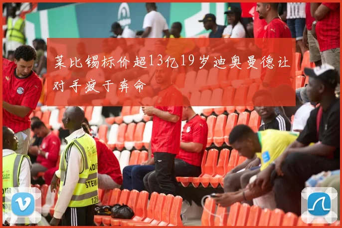 莱比锡标价超13亿19岁迪奥曼德让对手疲于奔命
