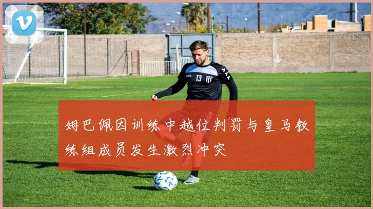 姆巴佩因训练中越位判罚与皇马教练组成员发生激烈冲突