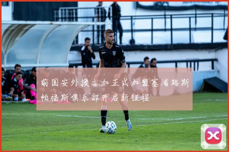 前国安外援古加正式加盟塞浦路斯帕福斯俱乐部开启新征程